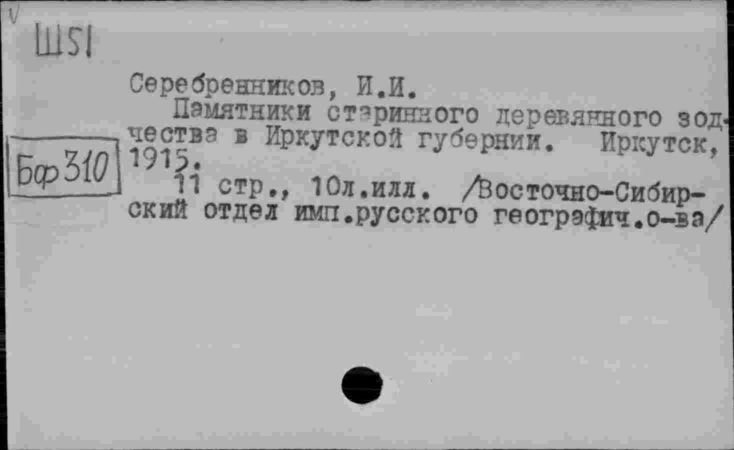 ﻿lUSI
Серебренников, И.И.
Памятники старинного деревянного зод< -------в Иркутской губернии. Иркутск,
стр,, 10л.илд. /Йос точи о-Си бирок Ий отдел имп.русского геогрзфич.о-вэ/